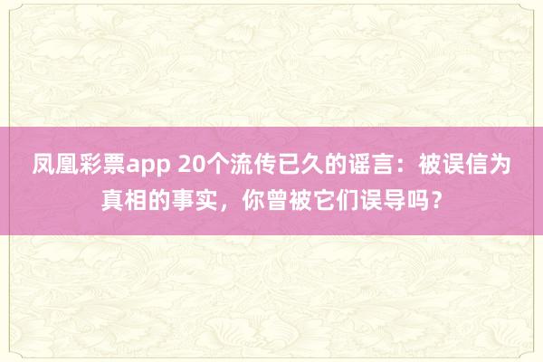凤凰彩票app 20个流传已久的谣言：被误信为真相的事实，你曾被它们误导吗？