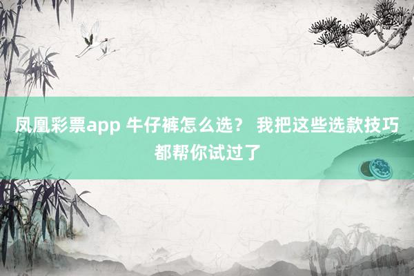 凤凰彩票app 牛仔裤怎么选？ 我把这些选款技巧都帮你试过了