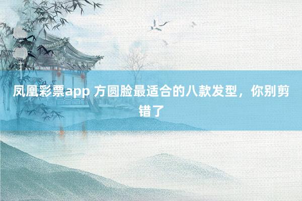 凤凰彩票app 方圆脸最适合的八款发型，你别剪错了