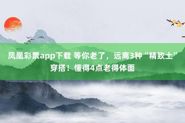 凤凰彩票app下载 等你老了，远离3种“精致土”穿搭！懂得4点老得体面