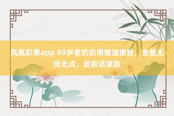 凤凰彩票app 89岁老奶奶用猪油擦脸,全脸无斑无点,皮肤还紧致