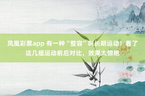 凤凰彩票app 有一种“整容”叫长期运动！看了这几组运动前后对比，效果太惊艳