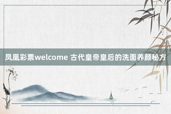 凤凰彩票welcome 古代皇帝皇后的洗面养颜秘方