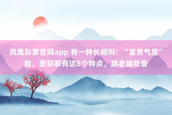 凤凰彩票官网app 有一种长相叫:“富贵气质”脸,面部都有这8个特点,越老越吃香