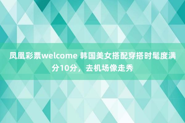 凤凰彩票welcome 韩国美女搭配穿搭时髦度满分10分，去机场像走秀