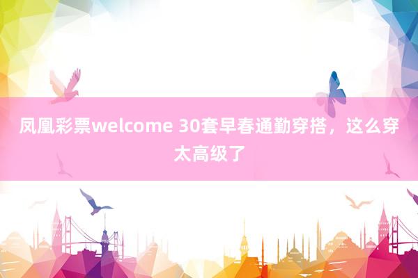 凤凰彩票welcome 30套早春通勤穿搭,这么穿太高级了