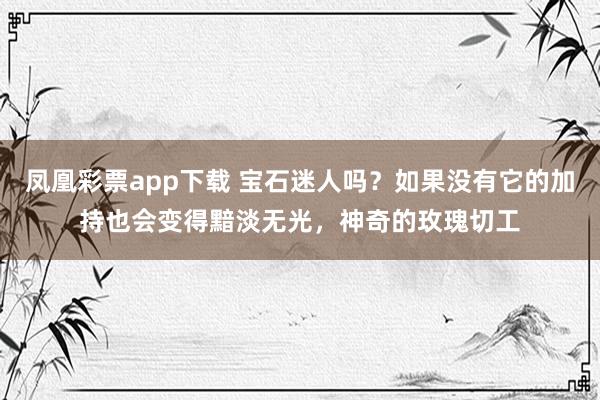 凤凰彩票app下载 宝石迷人吗？如果没有它的加持也会变得黯淡无光，神奇的玫瑰切工