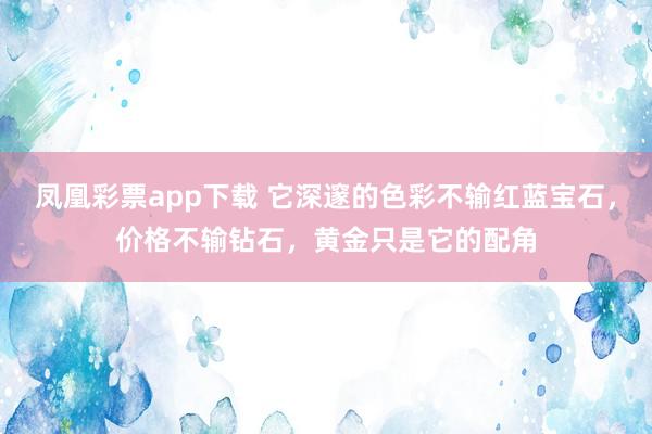凤凰彩票app下载 它深邃的色彩不输红蓝宝石,价格不输钻石,黄金只是它的配角