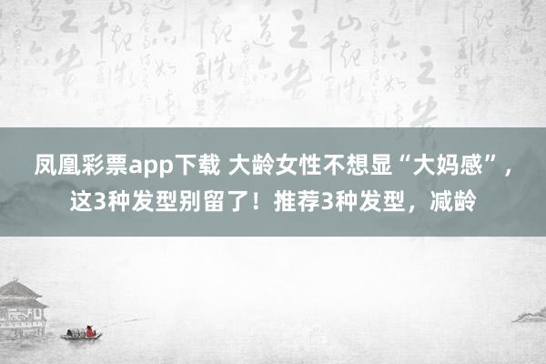 凤凰彩票app下载 大龄女性不想显“大妈感”,这3种发型别留了!推荐3种发型,减龄