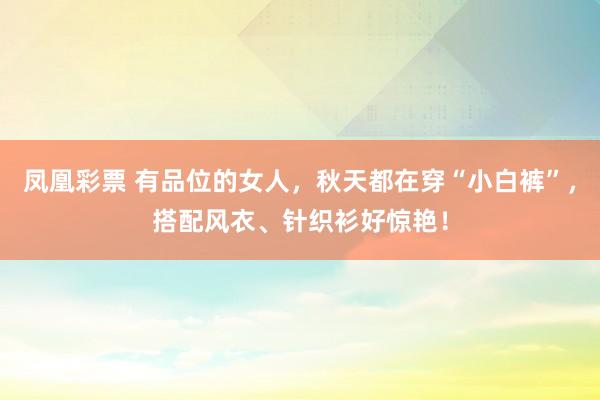 凤凰彩票 有品位的女人，秋天都在穿“小白裤”，搭配风衣、针织衫好惊艳！