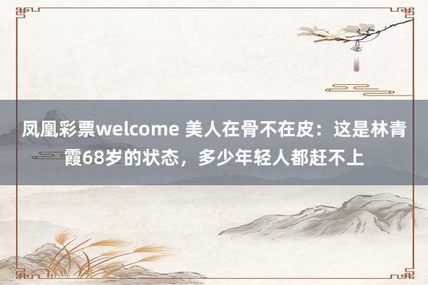 凤凰彩票welcome 美人在骨不在皮：这是林青霞68岁的状态，多少年轻人都赶不上