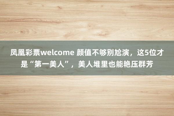 凤凰彩票welcome 颜值不够别尬演,这5位才是“第一美人”,美人堆里也能艳压群芳