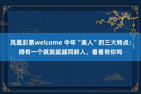 凤凰彩票welcome 中年“美人”的三大特点：拥有一个就能超越同龄人，看看有你吗