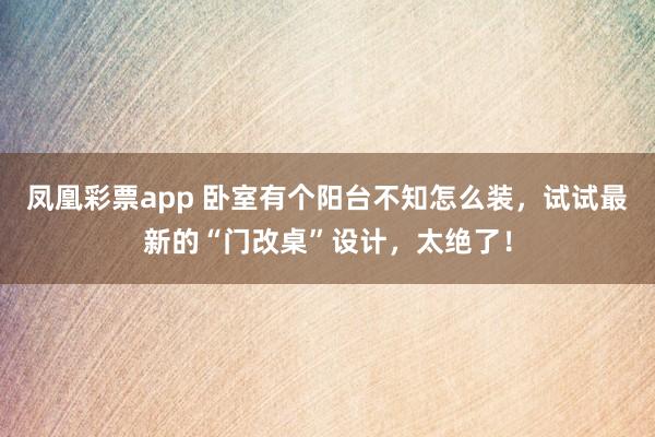 凤凰彩票app 卧室有个阳台不知怎么装，试试最新的“门改桌”设计，太绝了！