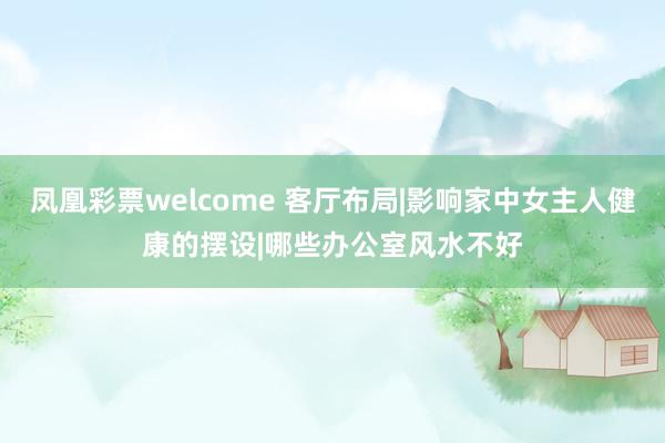 凤凰彩票welcome 客厅布局|影响家中女主人健康的摆设|哪些办公室风水不好