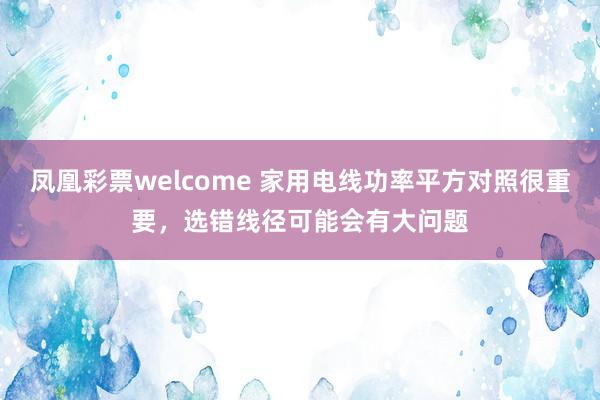 凤凰彩票welcome 家用电线功率平方对照很重要，选错线径可能会有大问题