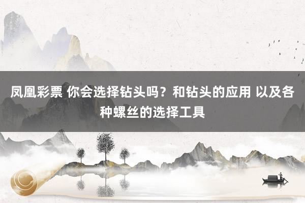 凤凰彩票 你会选择钻头吗？和钻头的应用 以及各种螺丝的选择工具
