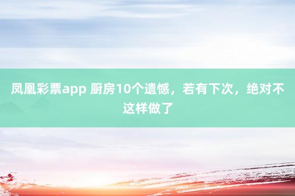 凤凰彩票app 厨房10个遗憾，若有下次，绝对不这样做了