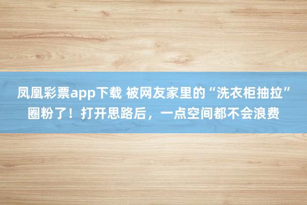 凤凰彩票app下载 被网友家里的“洗衣柜抽拉”圈粉了！打开思路后，一点空间都不会浪费