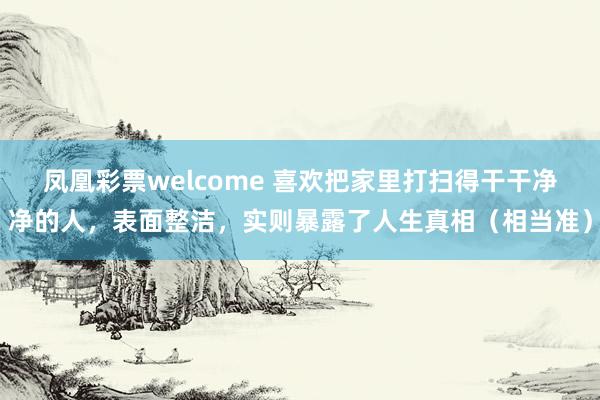 凤凰彩票welcome 喜欢把家里打扫得干干净净的人，表面整洁，实则暴露了人生真相（相当准）