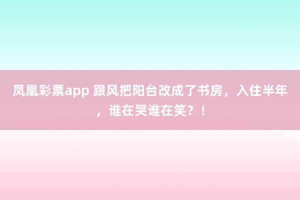 凤凰彩票app 跟风把阳台改成了书房，入住半年，谁在哭谁在笑？！