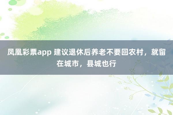 凤凰彩票app 建议退休后养老不要回农村，就留在城市，县城也行