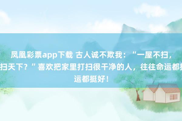 凤凰彩票app下载 古人诚不欺我：“一屋不扫，何以扫天下？”喜欢把家里打扫很干净的人，往往命运都挺好！