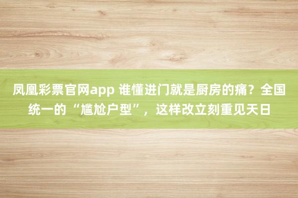 凤凰彩票官网app 谁懂进门就是厨房的痛？全国统一的 “尴尬户型”，这样改立刻重见天日