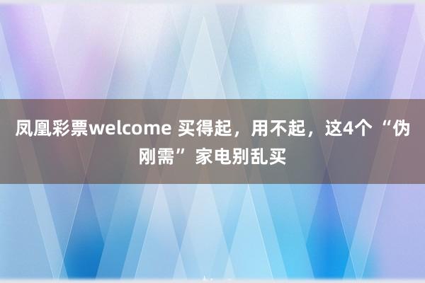 凤凰彩票welcome 买得起，用不起，这4个 “伪刚需” 家电别乱买