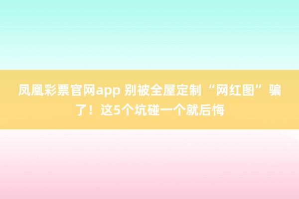 凤凰彩票官网app 别被全屋定制 “网红图” 骗了！这5个坑碰一个就后悔
