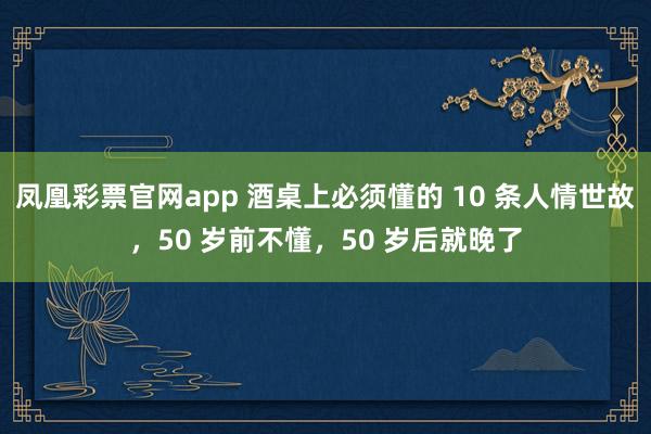 凤凰彩票官网app 酒桌上必须懂的 10 条人情世故，50 岁前不懂，50 岁后就晚了