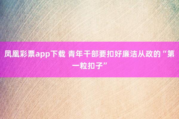 凤凰彩票app下载 青年干部要扣好廉洁从政的“第一粒扣子”