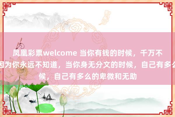 凤凰彩票welcome 当你有钱的时候,千万不要大手大脚,因为你永远不知道,当你身无分文的时候,自己有多么的卑微和无助