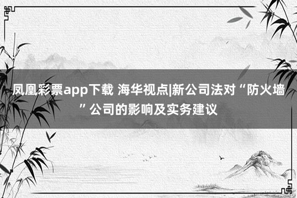 凤凰彩票app下载 海华视点|新公司法对“防火墙”公司的影响及实务建议