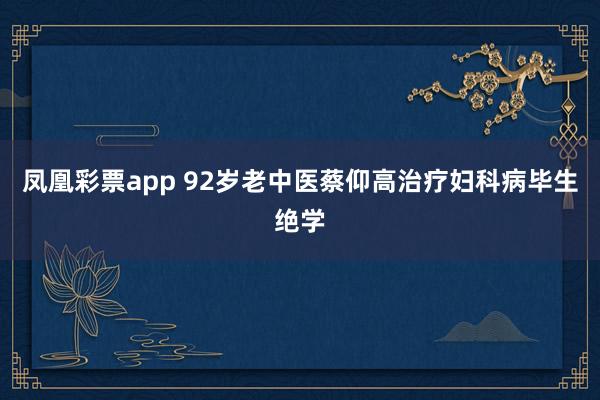 凤凰彩票app 92岁老中医蔡仰高治疗妇科病毕生绝学