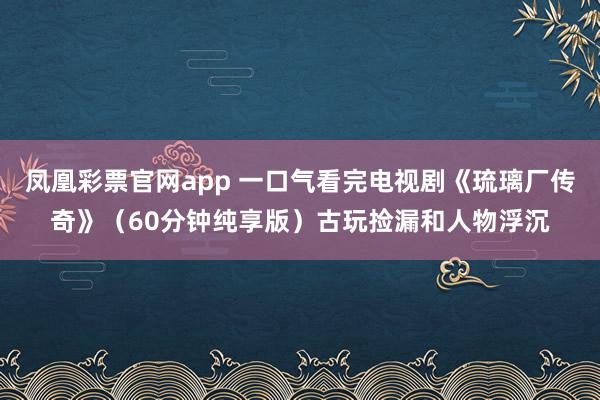凤凰彩票官网app 一口气看完电视剧《琉璃厂传奇》（60分钟纯享版）古玩捡漏和人物浮沉