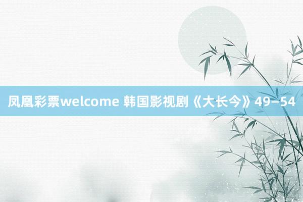 凤凰彩票welcome 韩国影视剧《大长今》49—54