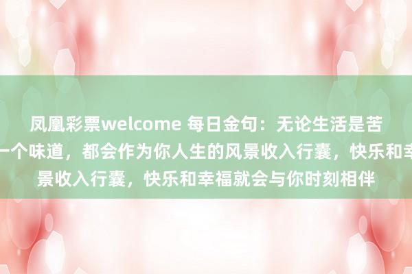 凤凰彩票welcome 每日金句：无论生活是苦、乐、酸、甜中的哪一个味道，都会作为你人生的风景收入行囊，快乐和幸福就会与你时刻相伴