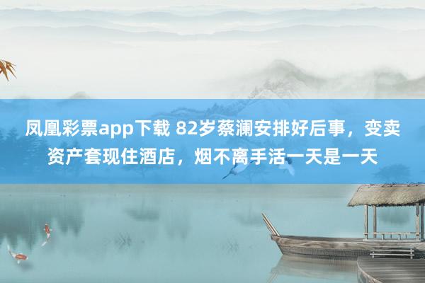凤凰彩票app下载 82岁蔡澜安排好后事，变卖资产套现住酒店，烟不离手活一天是一天