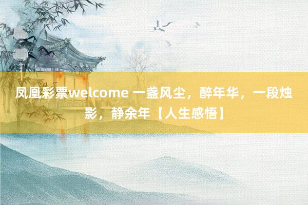 凤凰彩票welcome 一盏风尘,醉年华,一段烛影,静余年【人生感悟】