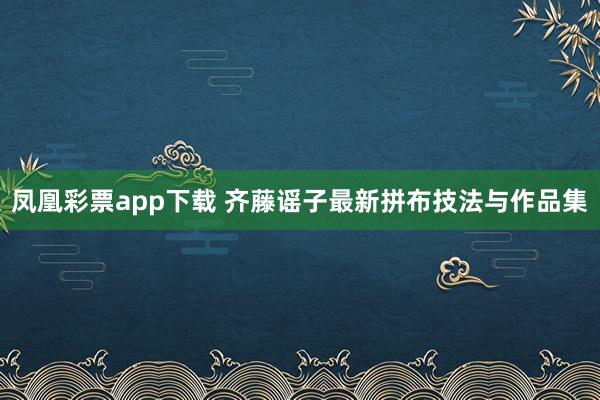 凤凰彩票app下载 齐藤谣子最新拼布技法与作品集