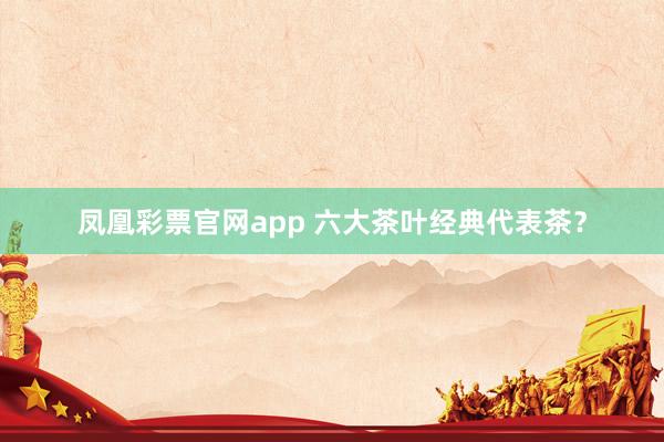 凤凰彩票官网app 六大茶叶经典代表茶？