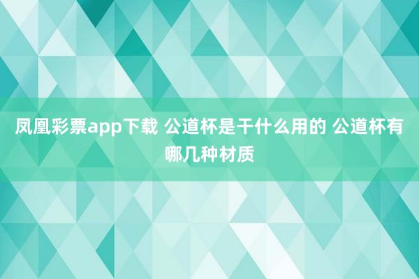 凤凰彩票app下载 公道杯是干什么用的 公道杯有哪几种材质