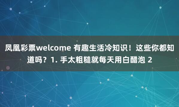 凤凰彩票welcome 有趣生活冷知识！这些你都知道吗？1. 手太粗糙就每天用白醋泡 2
