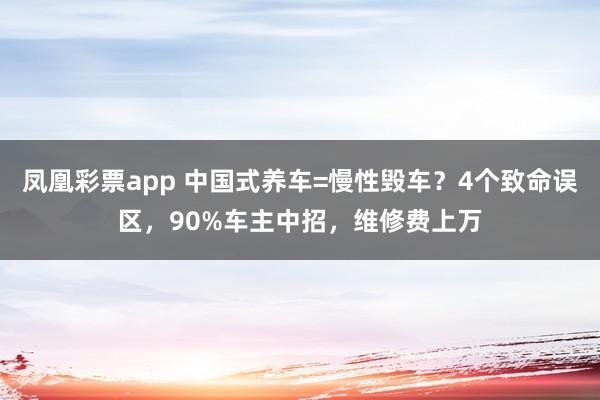 凤凰彩票app 中国式养车=慢性毁车？4个致命误区，90%车主中招，维修费上万