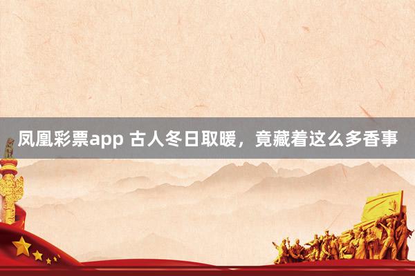 凤凰彩票app 古人冬日取暖，竟藏着这么多香事