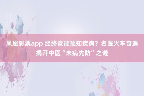 凤凰彩票app 经络竟能预知疾病？名医火车奇遇揭开中医“未病先防”之谜