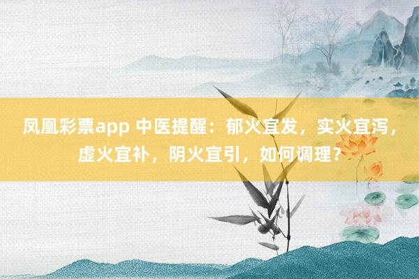凤凰彩票app 中医提醒：郁火宜发，实火宜泻，虚火宜补，阴火宜引，如何调理？