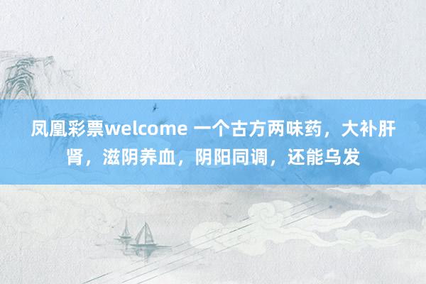 凤凰彩票welcome 一个古方两味药，大补肝肾，滋阴养血，阴阳同调，还能乌发