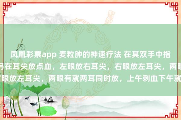 凤凰彩票app 麦粒肿的神速疗法 在其双手中指和双脚中指各放一点血,另在耳尖放点血,左眼放右耳尖,右眼放左耳尖,两眼有就两耳同时放,上午刺血下午就消!神速!